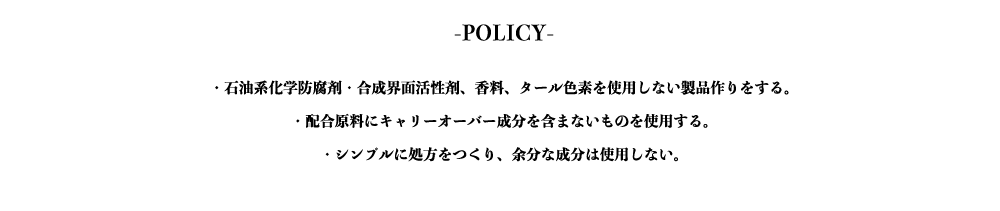 -POLICY-
・石油系化学防腐剤・合成界面活性剤、香料、タール色素を使用しない製品作りをする。
・配合原料にキャリーオーバー成分を含まないものを使用する。
・シンプルに処方をつくり、余分な成分は使用しない。