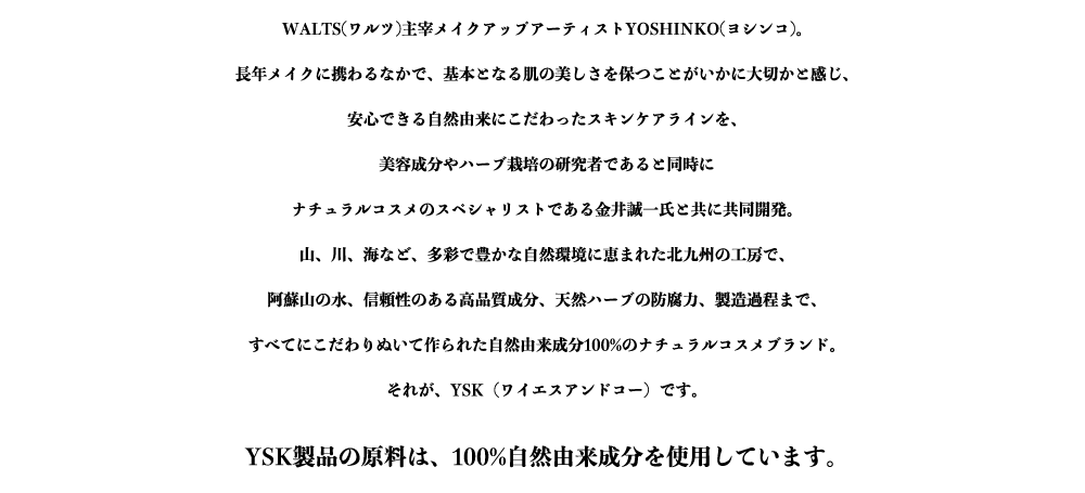 WALTS(ワルツ)主宰メイクアップアーティストYOSHINKO(ヨシンコ)。
長年メイクに携わるなかで、基本となる肌の美しさを保つことがいかに大切かと感じ、
安心できる自然由来にこだわったスキンケアラインを、
美容成分やハーブ栽培の研究者であると同時に
ナチュラルコスメのスペシャリストである金井誠一氏と共に共同開発。
山、川、海など、多彩で豊かな自然環境に恵まれた北九州の工房で、
阿蘇山の水、信頼性のある高品質成分、天然ハーブの防腐力、製造過程まで、
すべてにこだわりぬいて作られた自然由来成分100%のナチュラルコスメブランド。
それが、YSK（ワイエスアンドコー）です。

YSK製品の原料は、100%自然由来成分を使用しています。