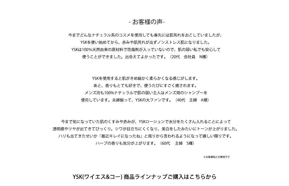 - お客様の声-

今までどんなナチュラル系のコスメを使用しても春先には肌荒れをおこしていましたが、
YSKを使い始めてから、赤みや肌荒れが出ずノンストレス肌になりました。
YSKは100％天然由来の原材料で防腐剤が入っていないので、肌の弱い私でも安心して
使うことができました。出会えてよかったです。（20代　会社員　N様）


YSKを使用すると肌がきめ細かく柔らかくなる感じがします。
あと、香りもとても好きで、使うたびにすごく癒されます。
メンズ用も100%ナチュラルで肌の弱い主人はメンズ用のシャンプーを
使用しています。夫婦揃って、YSKの大ファンです。（40代　主婦　A様）


今まで気になっていた肌のくすみや赤みが、YSKローションで水分をたくさん入れることによって
透明感やツヤが出てきてびっくり。シワが目立ちにくくなり、美白をしたみたいにトーンが上がりました。
ハリも出てきたせいか「最近キレイになったね」と周りから言われるようになって嬉しい限りです。
ハーブの香りも気分が上がります。（60代 　主婦　S様）

※お客様個人の感想です